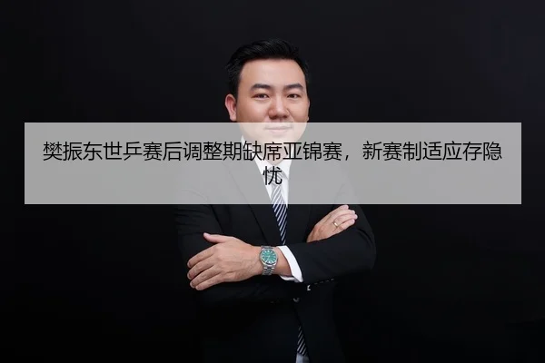 樊振东世乒赛后调整期缺席亚锦赛，新赛制适应存隐忧
