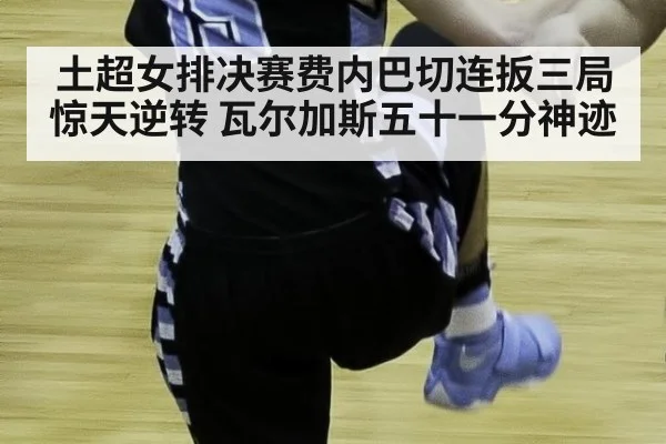 土超女排决赛费内巴切连扳三局惊天逆转 瓦尔加斯五十一分神迹